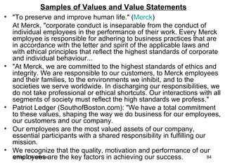 Samples of Values and Value Statements "To preserve and improve human life." ( Merck ) At Merck, "corporate conduct is inseparable from the conduct of individual employees in the performance of their work. Every Merck employee is responsible for adhering to business practices that are in accordance with the letter and spirit of the applicable laws and with ethical principles that reflect the highest standards of corporate and individual behaviour... "At Merck, we are committed to the highest standards of ethics and integrity. We are responsible to our customers, to Merck employees and their families, to the environments we inhibit, and to the societies we serve worldwide. In discharging our responsibilities, we do not take professional or ethical shortcuts. Our interactions with all segments of society must reflect the high standards we profess."  Patriot Ledger (SouthofBoston.com): "We have a total commitment to these values, shaping the way we do business for our employees, our customers and our company. Our employees are the most valued assets of our company, essential participants with a shared responsibility in fulfilling our mission.  We recognize that the quality, motivation and performance of our employees are the key factors in achieving our success. 