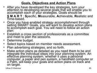Goals, Objectives and Action Plans After you have developed the key strategies, turn your attention to developing several goals that will enable you to accomplish each of your strategies. Goals should be  S M A R T  :  S pecific,  M easurable,  A chievable,  R ealistic and  T ime-based. Once you have enabled strategy accomplishment through setting SMART Goals, you will want to develop action plans to accomplish each goal. You will need to follow an action plan: Establish a cross section of professionals as a committee and meet to plan the sessions.  Determine budget.  Select topics based on member needs assessment.  Plan advertising strategies, and so forth. Make action plans as detailed as you need them to be and integrate the individual steps into your planning system. An effective planning system, whether it uses a personal computer, a paper and pen system, a handheld computer or a Palm, will keep your goals and action plans on track and on target. 