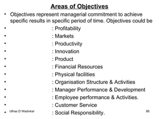 Areas of Objectives Objectives represent managerial commitment to achieve specific results in specific period of time. Objectives could be : Profitability : Markets : Productivity : Innovation : Product : Financial Resources : Physical facilities : Organisation Structure & Activities : Manager Performance & Development : Employee performance & Activities. : Customer Service : Social Responsibility. 