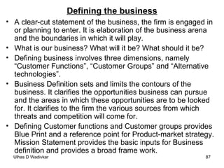 Defining the business A clear-cut statement of the business, the firm is engaged in or planning to enter. It is elaboration of the business arena and the boundaries in which it will play. What is our business? What will it be? What should it be?  Defining business involves three dimensions, namely “Customer Functions”, “Customer Groups” and “Alternative technologies”. Business Definition sets and limits the contours of the business. It clarifies the opportunities business can pursue and the areas in which these opportunities are to be looked for. It clarifies to the firm the various sources from which threats and competition will come for. Defining Customer functions and Customer groups provides Blue Print and a reference point for Product-market strategy. Mission Statement provides the basic inputs for Business definition and provides a broad frame work.  