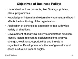 Objectives of Business Policy: Understand various concepts, like. Strategy, policies, plans, programmes. Knowledge of internal and external environment and how it affects the functioning of the organisation. Application of generalised approach to deal with wide variety of situations. Development of analytical ability to understand situation. Identify factors relevant to decision making. Analyse strength, weakness, opportunities and threats to organisation. Development of attitude of generalist and asses a situation from all angles. 