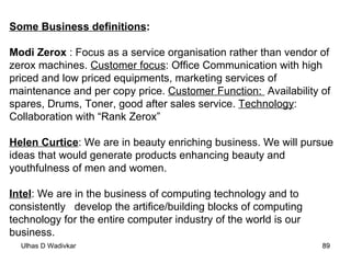 Some Business definitions : Modi Zerox  : Focus as a service organisation rather than vendor of zerox machines.  Customer focus : Office Communication with high priced and low priced equipments, marketing services of maintenance and per copy price.  Customer Function:  Availability of spares, Drums, Toner, good after sales service.  Technology : Collaboration with “Rank Zerox” Helen Curtice : We are in beauty enriching business. We will pursue ideas that would generate products enhancing beauty and youthfulness of men and women. Intel : We are in the business of computing technology and to consistently  develop the artifice/building blocks of computing technology for the entire computer industry of the world is our business. 