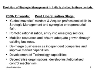 Evolution of Strategic Management in India is divided in three periods . 2000- Onwards: Post Liberalisation Stage: ‘ Global maverick’ mindset & Acquire professional skills in Strategic Management and synergise entrepreneurial flair. Portfolio rationalisation, entry into emerging sectors. Mobilise resources and ensure adequate growth through existing business. De-merge businesses as independent companies and improve market capabilities. Development of Technology capabilities Decentralise organisations, develop institutionalised control mechanism. 