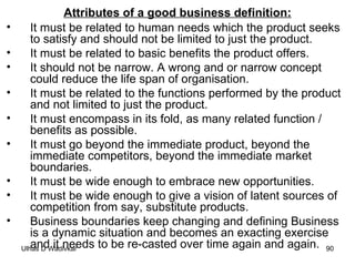 Attributes of a good business definition: It must be related to human needs which the product seeks to satisfy and should not be limited to just the product.   It must be related to basic benefits the product offers. It should not be narrow. A wrong and or narrow concept could reduce the life span of organisation. It must be related to the functions performed by the product and not limited to just the product. It must encompass in its fold, as many related function / benefits as possible. It must go beyond the immediate product, beyond the immediate competitors, beyond the immediate market boundaries. It must be wide enough to embrace new opportunities. It must be wide enough to give a vision of latent sources of competition from say, substitute products. Business boundaries keep changing and defining Business is a dynamic situation and becomes an exacting exercise and it needs to be re-casted over time again and again. 