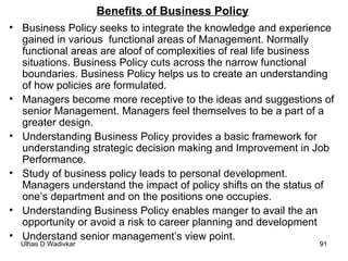 Benefits of Business Policy Business Policy seeks to integrate the knowledge and experience gained in various  functional areas of Management. Normally functional areas are aloof of complexities of real life business situations. Business Policy cuts across the narrow functional boundaries. Business Policy helps us to create an understanding of how policies are formulated. Managers become more receptive to the ideas and suggestions of senior Management. Managers feel themselves to be a part of a greater design. Understanding Business Policy provides a basic framework for understanding strategic decision making and Improvement in Job Performance.  Study of business policy leads to personal development. Managers understand the impact of policy shifts on the status of one’s department and on the positions one occupies. Understanding Business Policy enables manger to avail the an opportunity or avoid a risk to career planning and development Understand senior management’s view point. 