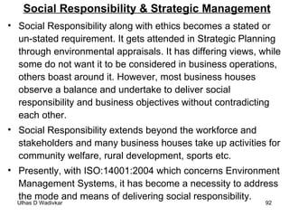 Social Responsibility & Strategic Management Social Responsibility along with ethics becomes a stated or un-stated requirement. It gets attended in Strategic Planning through environmental appraisals. It has differing views, while some do not want it to be considered in business operations, others boast around it. However, most business houses observe a balance and undertake to deliver social responsibility and business objectives without contradicting each other. Social Responsibility extends beyond the workforce and stakeholders and many business houses take up activities for community welfare, rural development, sports etc.  Presently, with ISO:14001:2004 which concerns Environment Management Systems, it has become a necessity to address the mode and means of delivering social responsibility.  