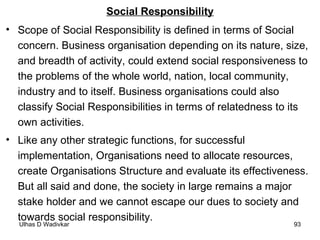 Social Responsibility Scope of Social Responsibility is defined in terms of Social concern. Business organisation depending on its nature, size, and breadth of activity, could extend social responsiveness to the problems of the whole world, nation, local community, industry and to itself. Business organisations could also classify Social Responsibilities in terms of relatedness to its own activities. Like any other strategic functions, for successful implementation, Organisations need to allocate resources, create Organisations Structure and evaluate its effectiveness. But all said and done, the society in large remains a major stake holder and we cannot escape our dues to society and towards social responsibility.  