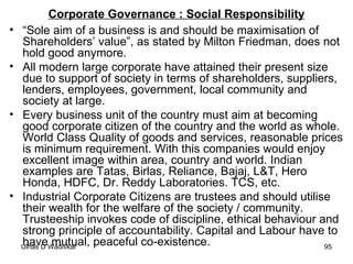 Corporate Governance : Social Responsibility “ Sole aim of a business is and should be maximisation of Shareholders’ value”, as stated by Milton Friedman, does not hold good anymore.  All modern large corporate have attained their present size due to support of society in terms of shareholders, suppliers, lenders, employees, government, local community and society at large. Every business unit of the country must aim at becoming good corporate citizen of the country and the world as whole. World Class Quality of goods and services, reasonable prices is minimum requirement. With this companies would enjoy excellent image within area, country and world. Indian examples are Tatas, Birlas, Reliance, Bajaj, L&T, Hero Honda, HDFC, Dr. Reddy Laboratories. TCS, etc. Industrial Corporate Citizens are trustees and should utilise their wealth for the welfare of the society / community. Trusteeship invokes code of discipline, ethical behaviour and strong principle of accountability. Capital and Labour have to have mutual, peaceful co-existence.  