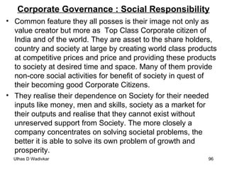 Corporate Governance : Social Responsibility Common feature they all posses is their image not only as value creator but more as  Top Class Corporate citizen of India and of the world. They are asset to the share holders, country and society at large by creating world class products at competitive prices and price and providing these products to society at desired time and space. Many of them provide non-core social activities for benefit of society in quest of their becoming good Corporate Citizens. They realise their dependence on Society for their needed inputs like money, men and skills, society as a market for their outputs and realise that they cannot exist without unreserved support from Society. The more closely a company concentrates on solving societal problems, the better it is able to solve its own problem of growth and prosperity. 