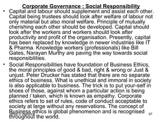 Corporate Governance : Social Responsibility Capital and labour should supplement and assist each other. Capital being trustees should look after welfare of labour not only material but also moral welfare. Principle of mutually cherishing each other should be developed. Capital should look after the workers and workers should look after productivity and profit of the organisation. Presently, capital has been replaced by knowledge in newer industries like IT & Pharma. Knowledge workers (professionals) like Bill Gates, Narayan Murthy are paving the way towards social responsibilities. Social Responsibilities have foundation of Business Ethics, the moral principles of good & bad, right & wrong or Just & unjust. Peter Drucker has stated that there are no separate ethics of business. What is unethical and immoral in society is also applicable to business. The trick is to put your-self in shoes of those, against whom a particular action is being planned / taken, which is known as empathy. Corporate ethics refers to set of rules, code of conduct acceptable to society at large without any reservations. The concept of Business ethics is global phenomenon and is recognised throughout the world. 