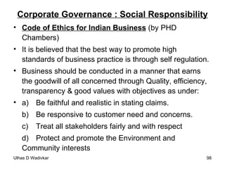 Corporate Governance : Social Responsibility Code of Ethics for Indian Business  (by PHD Chambers) It is believed that the best way to promote high standards of business practice is through self regulation. Business should be conducted in a manner that earns the goodwill of all concerned through Quality, efficiency, transparency & good values with objectives as under:  a)  Be faithful and realistic in stating claims. b)  Be responsive to customer need and concerns. c)  Treat all stakeholders fairly and with respect d)  Protect and promote the Environment and  Community interests 