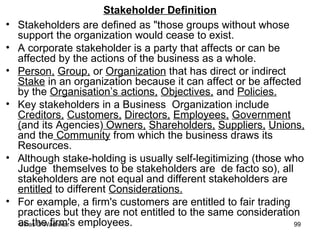 Stakeholder Definition Stakeholders are defined as "those groups without whose support the organization would cease to exist. A corporate stakeholder is a party that affects or can be affected by the actions of the business as a whole. Person,   Group,  or  Organization  that has direct or indirect  Stake  in an organization because it can affect or be affected by the  Organisation’s actions,   Objectives,  and  Policies.   Key stakeholders in a Business  Organization include  Creditors,   Customers,   Directors,   Employees,   Government ( and its Agencies)  Owners,   Shareholders,   Suppliers,   Unions,  and the  Community  from which the business draws its Resources.  Although stake-holding is usually self-legitimizing (those who Judge  themselves to be stakeholders are  de facto so), all stakeholders are not equal and different stakeholders are  entitled  to different  Considerations.   For example, a firm's customers are entitled to fair trading practices but they are not entitled to the same consideration as the firm's employees.  