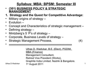 Ulhas D Wadivkar 11
Syllabus: MBA: BPSM: Semester III
• (301) BUSINESS POLICY & STRATEGIC
MANAGEMENT
1. Strategy and the Quest for Competitive Advantage:
• Military origins of strategy –
• Evolution –
• Concept and Characteristics of strategic management –
• Defining strategy –
• Mintzberg’s 5 ‘P’s of strategy –
• Corporate, Business Levels of strategy –
• Strategic Management Process. (4)
• --------------------------------------------------------------
Ulhas D. Wadivkar. B.E. (Elect), PGDIM,
MBA (Finance)
Management Consultant,
Retired Vice President (Works),
Graphite India Limited. Nashik & Bangalore.
1st
August 2011
 