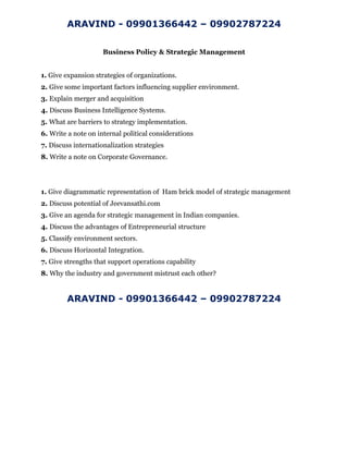 ARAVIND - 09901366442 – 09902787224
Business Policy & Strategic Management
1. Give expansion strategies of organizations.
2. Give some important factors influencing supplier environment.
3. Explain merger and acquisition
4. Discuss Business Intelligence Systems.
5. What are barriers to strategy implementation.
6. Write a note on internal political considerations
7. Discuss internationalization strategies
8. Write a note on Corporate Governance.
1. Give diagrammatic representation of Ham brick model of strategic management
2. Discuss potential of Jeevansathi.com
3. Give an agenda for strategic management in Indian companies.
4. Discuss the advantages of Entrepreneurial structure
5. Classify environment sectors.
6. Discuss Horizontal Integration.
7. Give strengths that support operations capability
8. Why the industry and government mistrust each other?
ARAVIND - 09901366442 – 09902787224
 