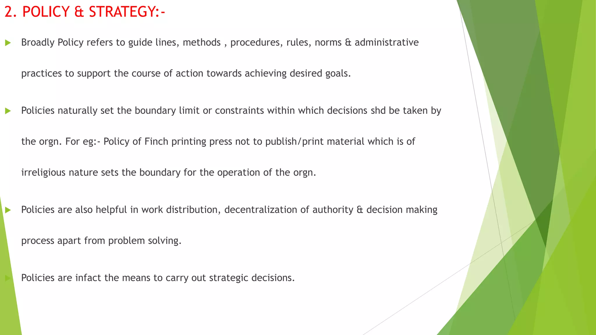 2. POLICY & STRATEGY:-
 Broadly Policy refers to guide lines, methods , procedures, rules, norms & administrative
practices to support the course of action towards achieving desired goals.
 Policies naturally set the boundary limit or constraints within which decisions shd be taken by
the orgn. For eg:- Policy of Finch printing press not to publish/print material which is of
irreligious nature sets the boundary for the operation of the orgn.
 Policies are also helpful in work distribution, decentralization of authority & decision making
process apart from problem solving.
 Policies are infact the means to carry out strategic decisions.
 