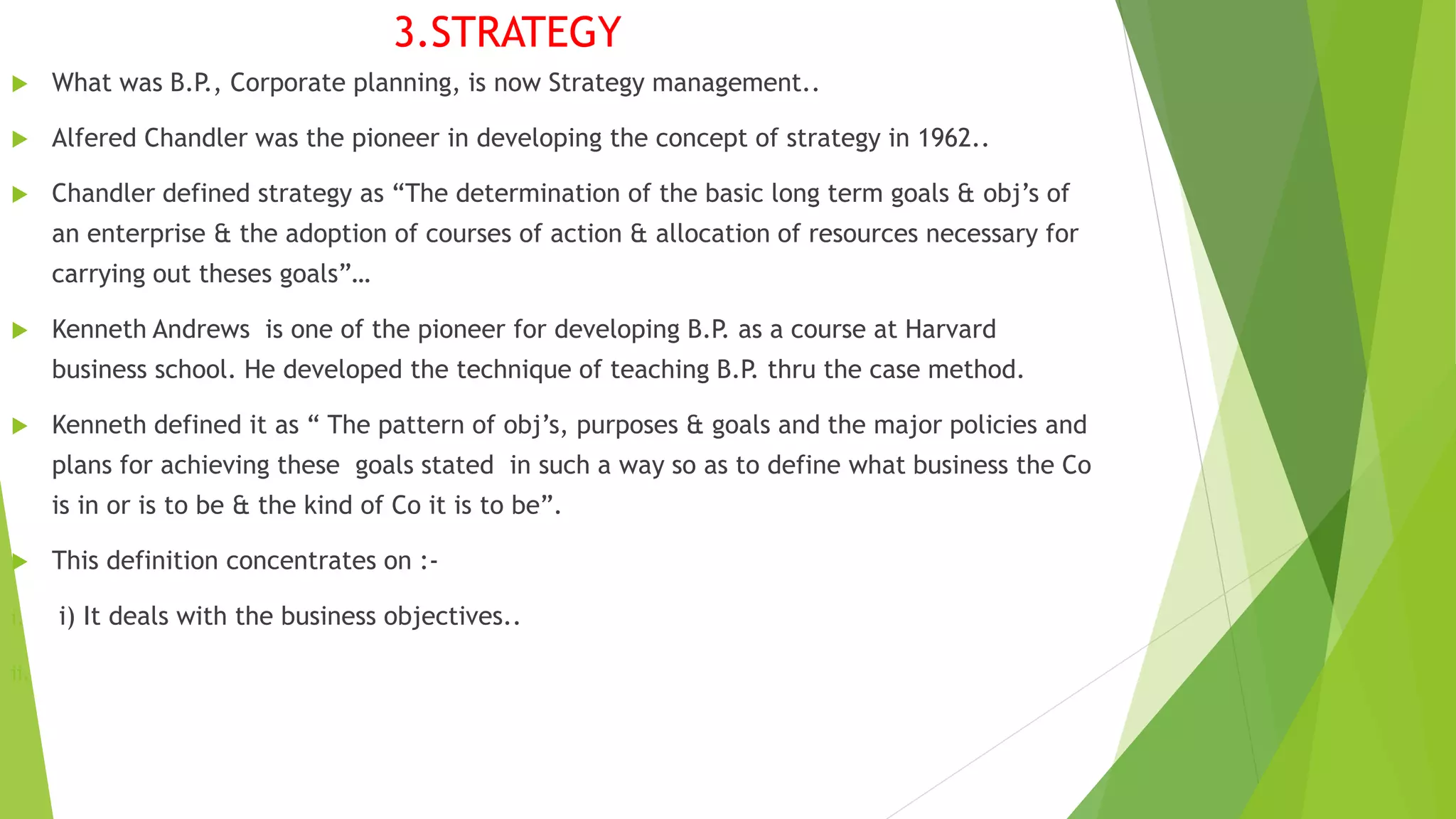  What was B.P., Corporate planning, is now Strategy management..
 Alfered Chandler was the pioneer in developing the concept of strategy in 1962..
 Chandler defined strategy as “The determination of the basic long term goals & obj’s of
an enterprise & the adoption of courses of action & allocation of resources necessary for
carrying out theses goals”…
 Kenneth Andrews is one of the pioneer for developing B.P. as a course at Harvard
business school. He developed the technique of teaching B.P. thru the case method.
 Kenneth defined it as “ The pattern of obj’s, purposes & goals and the major policies and
plans for achieving these goals stated in such a way so as to define what business the Co
is in or is to be & the kind of Co it is to be”.
 This definition concentrates on :-
i. i) It deals with the business objectives..
ii.
3.STRATEGY
 