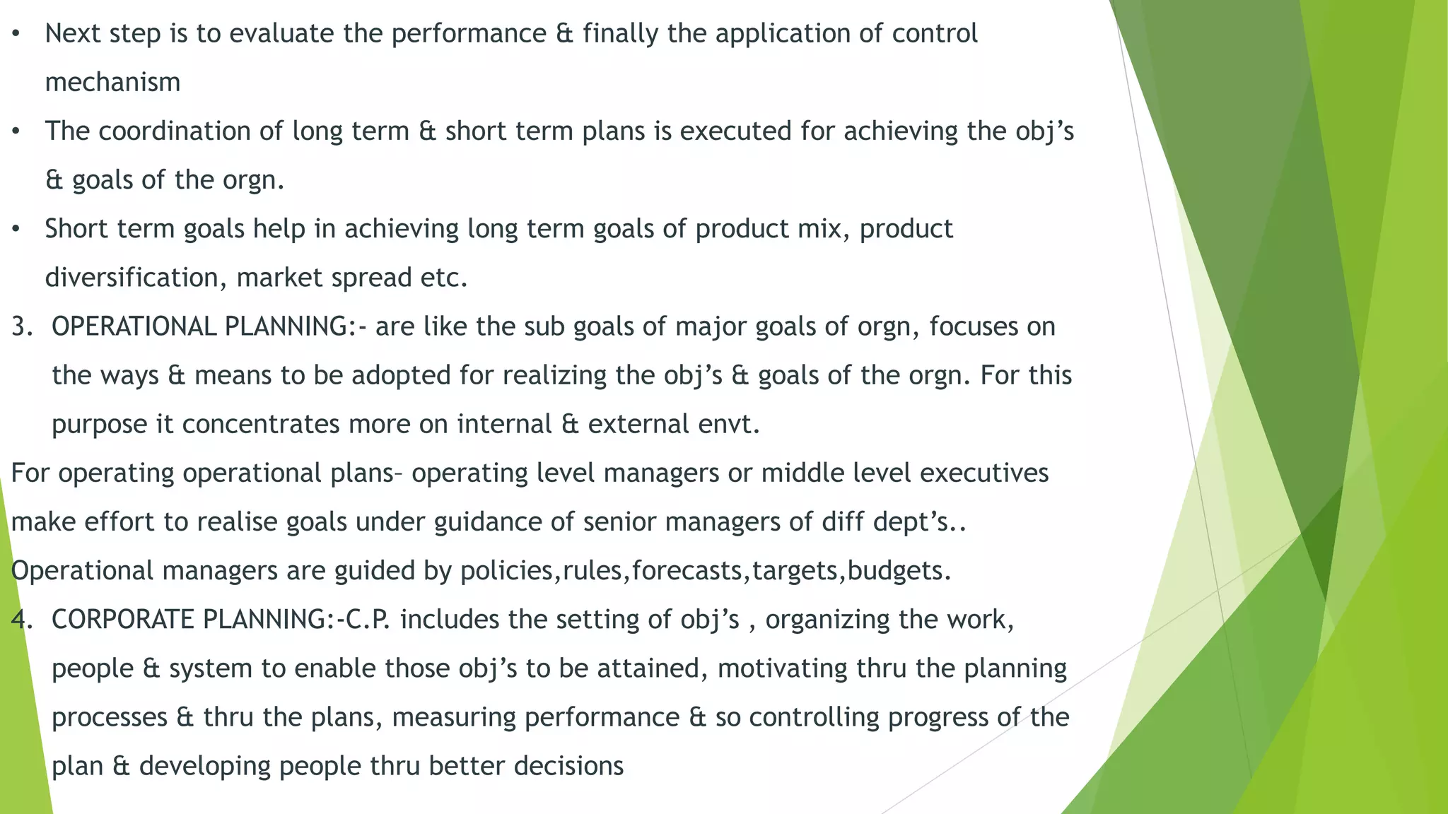 • Next step is to evaluate the performance & finally the application of control
mechanism
• The coordination of long term & short term plans is executed for achieving the obj’s
& goals of the orgn.
• Short term goals help in achieving long term goals of product mix, product
diversification, market spread etc.
3. OPERATIONAL PLANNING:- are like the sub goals of major goals of orgn, focuses on
the ways & means to be adopted for realizing the obj’s & goals of the orgn. For this
purpose it concentrates more on internal & external envt.
For operating operational plans– operating level managers or middle level executives
make effort to realise goals under guidance of senior managers of diff dept’s..
Operational managers are guided by policies,rules,forecasts,targets,budgets.
4. CORPORATE PLANNING:-C.P. includes the setting of obj’s , organizing the work,
people & system to enable those obj’s to be attained, motivating thru the planning
processes & thru the plans, measuring performance & so controlling progress of the
plan & developing people thru better decisions
 