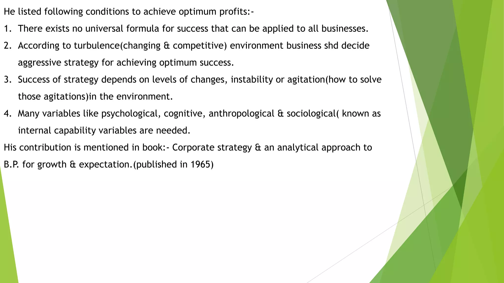 He listed following conditions to achieve optimum profits:-
1. There exists no universal formula for success that can be applied to all businesses.
2. According to turbulence(changing & competitive) environment business shd decide
aggressive strategy for achieving optimum success.
3. Success of strategy depends on levels of changes, instability or agitation(how to solve
those agitations)in the environment.
4. Many variables like psychological, cognitive, anthropological & sociological( known as
internal capability variables are needed.
His contribution is mentioned in book:- Corporate strategy & an analytical approach to
B.P. for growth & expectation.(published in 1965)
 