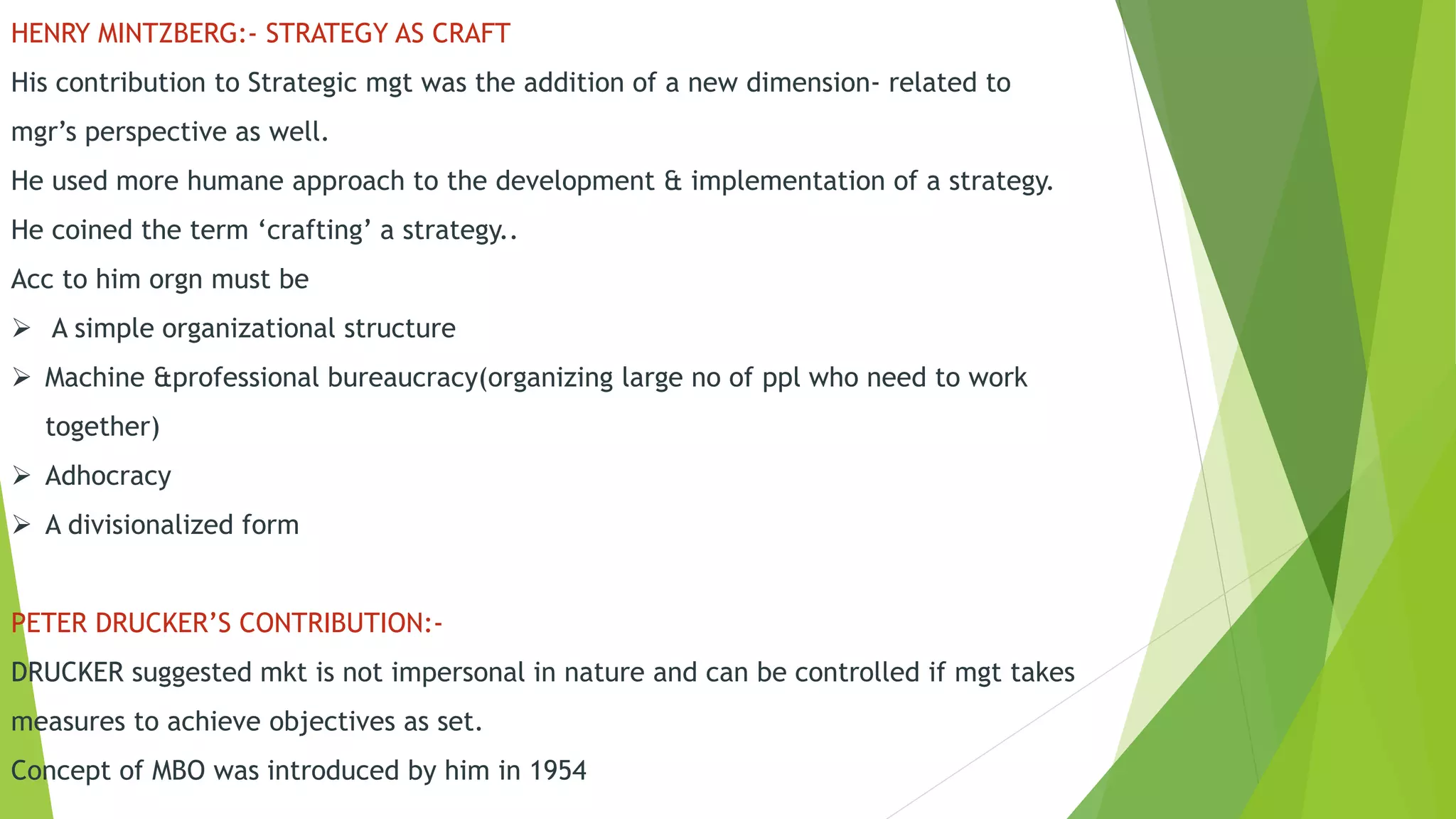 HENRY MINTZBERG:- STRATEGY AS CRAFT
His contribution to Strategic mgt was the addition of a new dimension- related to
mgr’s perspective as well.
He used more humane approach to the development & implementation of a strategy.
He coined the term ‘crafting’ a strategy..
Acc to him orgn must be
 A simple organizational structure
 Machine &professional bureaucracy(organizing large no of ppl who need to work
together)
 Adhocracy
 A divisionalized form
PETER DRUCKER’S CONTRIBUTION:-
DRUCKER suggested mkt is not impersonal in nature and can be controlled if mgt takes
measures to achieve objectives as set.
Concept of MBO was introduced by him in 1954
 