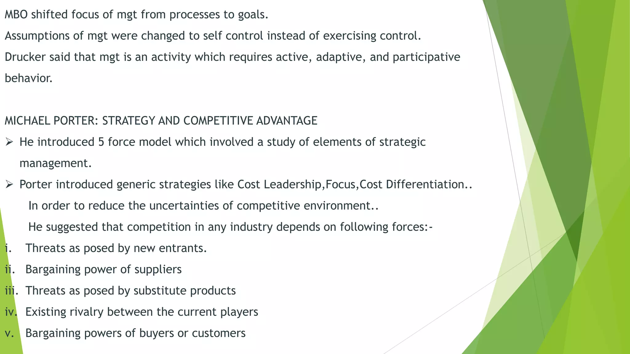 MBO shifted focus of mgt from processes to goals.
Assumptions of mgt were changed to self control instead of exercising control.
Drucker said that mgt is an activity which requires active, adaptive, and participative
behavior.
MICHAEL PORTER: STRATEGY AND COMPETITIVE ADVANTAGE
 He introduced 5 force model which involved a study of elements of strategic
management.
 Porter introduced generic strategies like Cost Leadership,Focus,Cost Differentiation..
In order to reduce the uncertainties of competitive environment..
He suggested that competition in any industry depends on following forces:-
i. Threats as posed by new entrants.
ii. Bargaining power of suppliers
iii. Threats as posed by substitute products
iv. Existing rivalry between the current players
v. Bargaining powers of buyers or customers
 