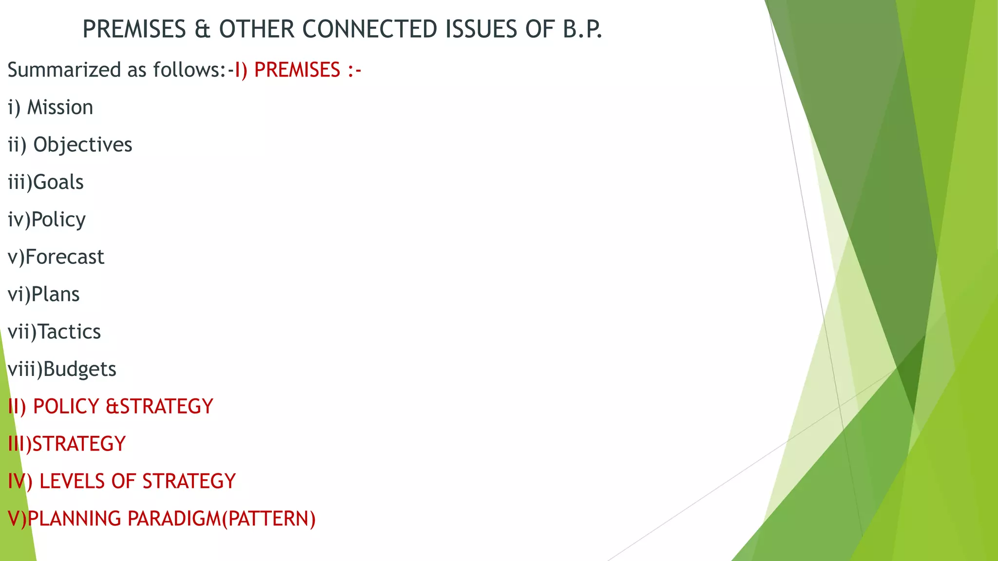 PREMISES & OTHER CONNECTED ISSUES OF B.P.
Summarized as follows:-I) PREMISES :-
i) Mission
ii) Objectives
iii)Goals
iv)Policy
v)Forecast
vi)Plans
vii)Tactics
viii)Budgets
II) POLICY &STRATEGY
III)STRATEGY
IV) LEVELS OF STRATEGY
V)PLANNING PARADIGM(PATTERN)
 