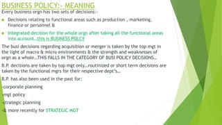 BUSINESS POLICY:- MEANING
Every business orgn has two sets of decisions:-
 Decisions relating to functional areas such as production , marketing,
finance or personnel &
 Integrated decision for the whole orgn after taking all the functional areas
into account…this is BUSINESS POLCY
The busi decisions regarding acquisition or merger is taken by the top mgt in
the light of macro & micro environments & the strength and weaknesses of
orgn as a whole…THIS FALLS IN THE CATEGORY OF BUSI POLICY DECISIONS…
B.P. decisions are taken by top mgt only…routinized or short term decisions are
taken by the functional mgrs for their respective dept’s…
B.P. has also been used in the past for:
-corporate planning
-mgt policy
-strategic planning
-& more recently for STRATEGIC MGT
 