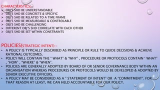 CHARACTERSTICS:-
 OBJ’S SHD BE UNDERSTANDABLE
 OBJ’S SHD BE CONCRETE & SPECIFIC
 OBJ’S SHD BE RELATED TO A TIME FRAME
 OBJ’S SHD BE MEASUREABLE & CONTROLABLE
 OBJ’S SHD BE CHALLENGING
 DIFFERENT OBJ’S SHD CORRELATE WITH EACH OTHER
 OBJ’S SHD BE SET WITHIN CONSTRAINTS
POLICIES(STRATEGIC INTENT):-
• A POLICY IS TYPICALLY DESCRIBED AS PRINCIPLE OR RULE TO QUIDE DECISIONS & ACHIEVE
RATIONAL OUTCOMES.
• POLICY WILL CONTAIN THE “ WHAT” & “WHY” , PROCEDURE OR PROTOCOLS CONTAIN ‘ WHAT”
, “HOW” , “WHERE” & “WHEN”.
• POLICIES ARE GENERALLY ADOPTED BY BOARD OF OR SENIOR GOVERNANCE BODY WITHIN AN
ORGANISATION WHEREAS PROCEDURES OR PROTOCOLS WOULD BE DEVELOPED & ADOPTED BY
SENIOR EXECUTIVE OFFICERS.
• A POLICY MAY BE CONSIDERED AS A “ STATEMENT OF INTENT” OR A “COMMITMENT”. FOR
THAT REASON AT LEAST, WE CAN HELD ACCOUNTABLE FOR OUR POLICY.
 