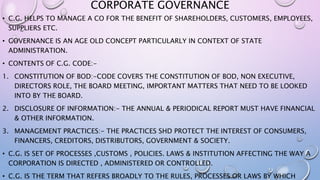 CORPORATE GOVERNANCE
• C.G. HELPS TO MANAGE A CO FOR THE BENEFIT OF SHAREHOLDERS, CUSTOMERS, EMPLOYEES,
SUPPLIERS ETC.
• GOVERNANCE IS AN AGE OLD CONCEPT PARTICULARLY IN CONTEXT OF STATE
ADMINISTRATION.
• CONTENTS OF C.G. CODE:-
1. CONSTITUTION OF BOD:-CODE COVERS THE CONSTITUTION OF BOD, NON EXECUTIVE,
DIRECTORS ROLE, THE BOARD MEETING, IMPORTANT MATTERS THAT NEED TO BE LOOKED
INTO BY THE BOARD.
2. DISCLOSURE OF INFORMATION:- THE ANNUAL & PERIODICAL REPORT MUST HAVE FINANCIAL
& OTHER INFORMATION.
3. MANAGEMENT PRACTICES:- THE PRACTICES SHD PROTECT THE INTEREST OF CONSUMERS,
FINANCERS, CREDITORS, DISTRIBUTORS, GOVERNMENT & SOCIETY.
• C.G. IS SET OF PROCESSES ,CUSTOMS , POLICIES. LAWS & INSTITUTION AFFECTING THE WAY A
CORPORATION IS DIRECTED , ADMINISTERED OR CONTROLLED.
• C.G. IS THE TERM THAT REFERS BROADLY TO THE RULES, PROCESSES OR LAWS BY WHICH
 