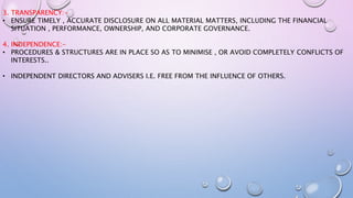 3. TRANSPARENCY:-
• ENSURE TIMELY , ACCURATE DISCLOSURE ON ALL MATERIAL MATTERS, INCLUDING THE FINANCIAL
SITUATION , PERFORMANCE, OWNERSHIP, AND CORPORATE GOVERNANCE.
4. INDEPENDENCE:-
• PROCEDURES & STRUCTURES ARE IN PLACE SO AS TO MINIMISE , OR AVOID COMPLETELY CONFLICTS OF
INTERESTS..
• INDEPENDENT DIRECTORS AND ADVISERS I.E. FREE FROM THE INFLUENCE OF OTHERS.
 