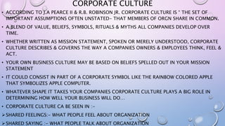 CORPORATE CULTURE
• ACCORDING TO J.A PEARCE II & R.B. ROBINSON JR. CORPORATE CULTURE IS “ THE SET OF
IMPORTANT ASSUMPTIONS OFTEN UNSTATED- THAT MEMBERS OF ORGN SHARE IN COMMON.
• A BLEND OF VALUE, BELIEFS, SYMBOLS, RITUALS & MYTHS ALL COMPANIES DEVELOP OVER
TIME.
• WHETHER WRITTEN AS MISSION STATEMENT, SPOKEN OR MERELY UNDERSTOOD, CORPORATE
CULTURE DESCRIBES & GOVERNS THE WAY A COMPANIES OWNERS & EMPLOYEES THINK, FEEL &
ACT.
• YOUR OWN BUSINESS CULTURE MAY BE BASED ON BELIEFS SPELLED OUT IN YOUR MISSION
STATEMENT
• IT COULD CONSIST IN PART OF A CORPORATE SYMBOL LIKE THE RAINBOW COLORED APPLE
THAT SYMBOLIZES APPLE COMPUTER.
• WHATEVER SHAPE IT TAKES YOUR COMPANIES CORPORATE CULTURE PLAYS A BIG ROLE IN
DETERMINING HOW WELL YOUR BUSINESS WILL DO…
• CORPORATE CULTURE CA BE SEEN IN :-
SHARED FEELINGS:- WHAT PEOPLE FEEL ABOUT ORGANIZATION
SHARED SAYING :- WHAT PEOPLE TALK ABOUT ORGANIZATION
 