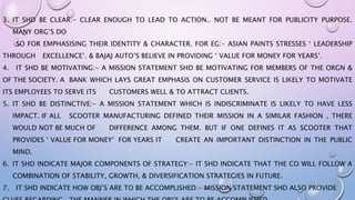 3. IT SHD BE CLEAR:- CLEAR ENOUGH TO LEAD TO ACTION.. NOT BE MEANT FOR PUBLICITY PURPOSE.
MANY ORG’S DO
SO FOR EMPHASISING THEIR IDENTITY & CHARACTER. FOR EG:- ASIAN PAINTS STRESSES ‘ LEADERSHIP
THROUGH EXCELLENCE’. & BAJAJ AUTO’S BELIEVE IN PROVIDING ‘ VALUE FOR MONEY FOR YEARS’.
4. IT SHD BE MOTIVATING:- A MISSION STATEMENT SHD BE MOTIVATING FOR MEMBERS OF THE ORGN &
OF THE SOCIETY. A BANK WHICH LAYS GREAT EMPHASIS ON CUSTOMER SERVICE IS LIKELY TO MOTIVATE
ITS EMPLOYEES TO SERVE ITS CUSTOMERS WELL & TO ATTRACT CLIENTS.
5. IT SHD BE DISTINCTIVE:- A MISSION STATEMENT WHICH IS INDISCRIMINATE IS LIKELY TO HAVE LESS
IMPACT. IF ALL SCOOTER MANUFACTURING DEFINED THEIR MISSION IN A SIMILAR FASHION , THERE
WOULD NOT BE MUCH OF DIFFERENCE AMONG THEM. BUT IF ONE DEFINES IT AS SCOOTER THAT
PROVIDES ‘ VALUE FOR MONEY’ FOR YEARS IT CREATE AN IMPORTANT DISTINCTION IN THE PUBLIC
MIND.
6. IT SHD INDICATE MAJOR COMPONENTS OF STRATEGY:- IT SHD INDICATE THAT THE CO WILL FOLLOW A
COMBINATION OF STABILITY, GROWTH, & DIVERSIFICATION STRATEGIES IN FUTURE.
7. IT SHD INDICATE HOW OBJ’S ARE TO BE ACCOMPLISHED:- MISSION STATEMENT SHD ALSO PROVIDE
 
