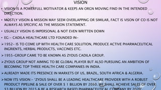 VISION
• VISION IS A POWERFULL MOTIVATOR & KEEPS AN ORGN MOVING FIND IN THE INTENDED
DIRECTION.
• MOSTLY VISION & MISSION MAY SEEM OVERLAPPING OR SIMILAR, FACT IS VISON OF CO IS NOT
ALWAYS AS SPECIFIC AS THE MISSION STATEMENT.
• USUALLY VISION IS IMPERSONAL & NOT EVEN WRITTEN DOWN
• EG:- CADILA HEALTHCARE LTD FOUNDED IN-
1952- IS TO COME UP WITH HEALTH CARE SOLUTION, PRODUCE ACTIVE PHARMACEUTICAL
INGRIENTS, HERBAL PRODUCTS, VACCINES ETC.
1955-GROUP CAME TO BE KNOWN AS ZYDUS CADILA GROUP.
ZYDUS GROUP NOT AIMING TO BE GLOBAL PLAYER BUT ALSO PURSUING AN AMBITION OF
BECOMING TOP THREE HEALTH CARE COMPANIES IN INDIA.
ALREADY MADE ITS PRESENCE IN MARKETS OF US, BRAZIL, SOUTH AFRICA & ALGERIA.
NOW ITS VISION:- ‘ZYDUS SHALL BE A LEADING HEALTHCARE PROVIDER WITH A ROBUST
PRODUCT PIPELINE & SALE OF OVER $ 1 BILLION BY 2010. WE SHALL ACHIEVE SALES OF OVER
 