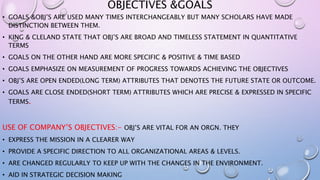 OBJECTIVES &GOALS
• GOALS &OBJ’S ARE USED MANY TIMES INTERCHANGEABLY BUT MANY SCHOLARS HAVE MADE
DISTINCTION BETWEEN THEM.
• KING & CLELAND STATE THAT OBJ’S ARE BROAD AND TIMELESS STATEMENT IN QUANTITATIVE
TERMS
• GOALS ON THE OTHER HAND ARE MORE SPECIFIC & POSITIVE & TIME BASED
• GOALS EMPHASIZE ON MEASUREMENT OF PROGRESS TOWARDS ACHIEVING THE OBJECTIVES
• OBJ’S ARE OPEN ENDED(LONG TERM) ATTRIBUTES THAT DENOTES THE FUTURE STATE OR OUTCOME.
• GOALS ARE CLOSE ENDED(SHORT TERM) ATTRIBUTES WHICH ARE PRECISE & EXPRESSED IN SPECIFIC
TERMS.
USE OF COMPANY’S OBJECTIVES:- OBJ’S ARE VITAL FOR AN ORGN. THEY
• EXPRESS THE MISSION IN A CLEARER WAY
• PROVIDE A SPECIFIC DIRECTION TO ALL ORGANIZATIONAL AREAS & LEVELS.
• ARE CHANGED REGULARLY TO KEEP UP WITH THE CHANGES IN THE ENVIRONMENT.
• AID IN STRATEGIC DECISION MAKING
 