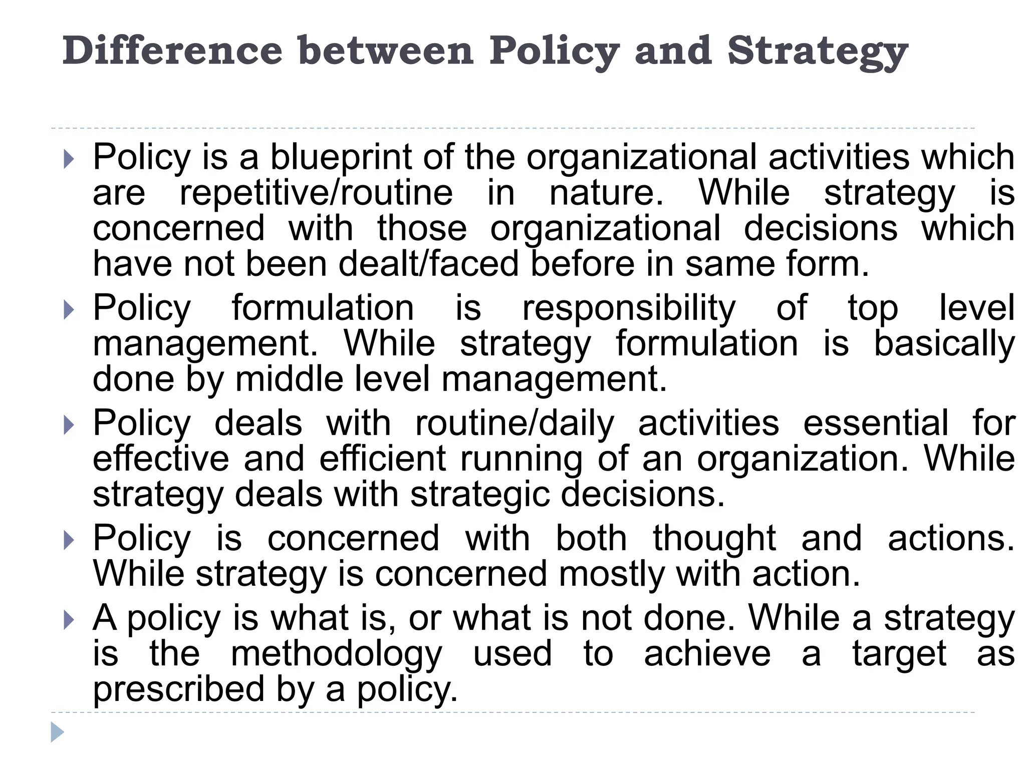 Difference between Policy and Strategy
 Policy is a blueprint of the organizational activities which
are repetitive/routine in nature. While strategy is
concerned with those organizational decisions which
have not been dealt/faced before in same form.
 Policy formulation is responsibility of top level
management. While strategy formulation is basically
done by middle level management.
 Policy deals with routine/daily activities essential for
effective and efficient running of an organization. While
strategy deals with strategic decisions.
 Policy is concerned with both thought and actions.
While strategy is concerned mostly with action.
 A policy is what is, or what is not done. While a strategy
is the methodology used to achieve a target as
prescribed by a policy.
 