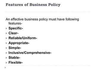 Features of Business Policy
An effective business policy must have following
features-
 Specific-
 Clear-
 Reliable/Uniform-
 Appropriate-
 Simple-
 Inclusive/Comprehensive-
 Stable-
 Flexible-
 