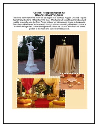 Cocktail Reception Option #2
                           MONOCHROMATIC GOLD
The entire perimeter of the room will be draped in a rich Gold Nugget Crushed Tergalet
 fabric that will extend 14 feet from the floor. This fabric will be softly gathered and will
  puddle gracefully onto the floor. Amber colored up lighting adds drama to the panels.
Standing cocktail tables are scattered throughout the room and gold settees provide a
  luxurious lounge area. Several living statues divide the cocktail area from the dinner
                      portion of the room and stand to amaze guests.
 