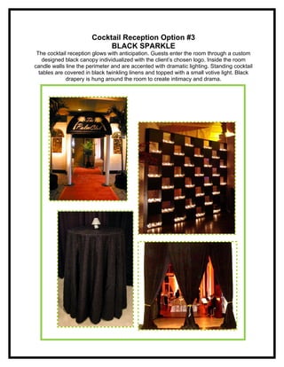 Cocktail Reception Option #3
                            BLACK SPARKLE
 The cocktail reception glows with anticipation. Guests enter the room through a custom
   designed black canopy individualized with the client’s chosen logo. Inside the room
candle walls line the perimeter and are accented with dramatic lighting. Standing cocktail
  tables are covered in black twinkling linens and topped with a small votive light. Black
             drapery is hung around the room to create intimacy and drama.
 