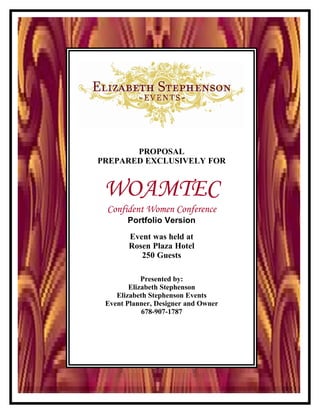 PROPOSAL
PREPARED EXCLUSIVELY FOR


 WOAMTEC
 Confident Women Conference
       Portfolio Version
       Event was held at
       Rosen Plaza Hotel
          250 Guests

            Presented by:
        Elizabeth Stephenson
    Elizabeth Stephenson Events
 Event Planner, Designer and Owner
            678-907-1787
 