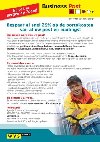 k in
      Nu oo Zoom!
        n op
Berge
                                                                  onderdeel van WVS-groep


Bespaar al snel 25% op de portokosten
     van al uw post en mailings!
Wij maken werk van uw post!
Voor al uw geadresseerde post en mailingen in West-Brabant (en Tholen) kunt u terecht bij
WVS-groep Businesspost. U kunt rekenen op correcte afhandeling van uw opdrachten en
bovendien bespaart u al snel 25% op al uw postwerkzaamheden. Ons aanbod is met name
geschikt voor partijen post, mailings, facturen, personeelsbladen, loonstroken,
kaarten, nieuwsbrieven, uitnodigingen, acties, brochures én meer!

De geadresseerde post wordt binnen twee tot vier werkdagen bezorgd.
Voor Roosendaal, Bergen op Zoom en Halsteren garanderen wij 24-uurs bezorging.
U kunt de post bij ons brengen, maar wij halen ook tegen een laag tarief de post bij u op.

De voordelen voor u:
• Hoge kwalitatieve postbezorging tegen scherp concurrerende tarieven
• U levert uw ontwerp- en adressenbestand per e-mail aan en Businesspost doet de rest!
  (denk aan: vouwen, vergaren, verpakken etc.)
• Businesspost rijdt uw interne postrondes, maar
  ook vaste en op afroep koeriersdiensten door
  geheel Nederland
• Businesspost werkt volgens het “Fulfilment-principe”,
  dé oplossing voor bedrijven die producten op basis
  van bestelling versturen (o.a. bij (online)-acties)
• Indien wenselijk 24-uurs bezorging
• Zie onze tarieven op de achterzijde van deze flyer

Zij gingen u al voor..
Bezoek onze website voor reacties en voorbeelden
van tevreden klanten: www.wvsgroep.nl/businesspost

Interesse?
Agmaja Kolman, accountmanager
0165-822740 / 06-52697214 / e-mail: akolman@wvsgroep.nl
Vestigingen:
Bosstraat 48, 4704 RL Roosendaal
Ravelstraat 145, 4614 XG Bergen op Zoom
 