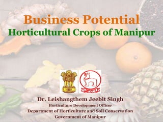Business Potential
Horticultural Crops of Manipur
Dr. Leishangthem Jeebit Singh
Horticulture Development Officer
Department of Horticulture and Soil Conservation
Government of Manipur
 