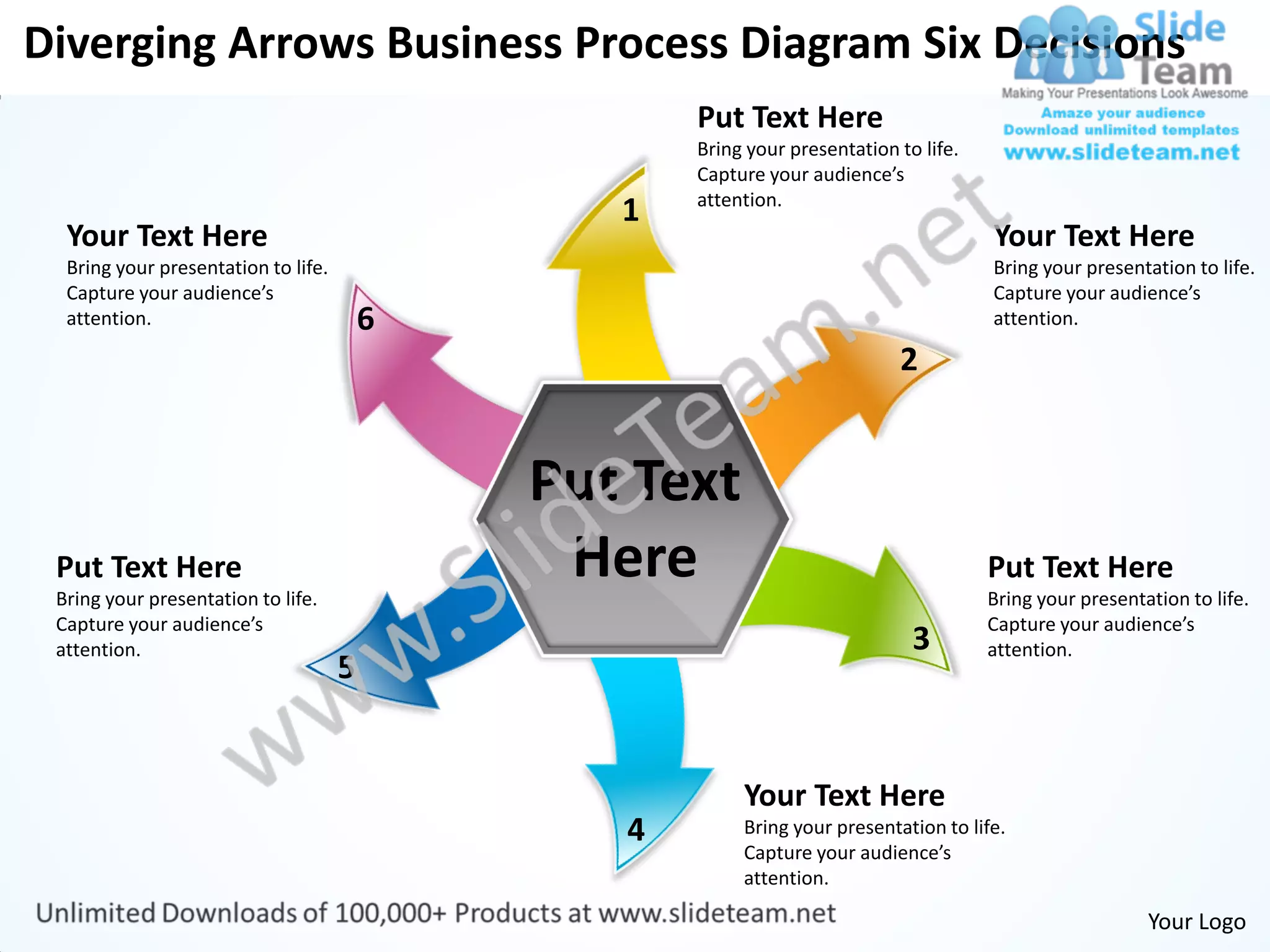 Diverging Arrows Business Process Diagram Six Decisions
                                                    Put Text Here
                                                    Bring your presentation to life.
                                                    Capture your audience’s
                                                    attention.
                                                1
  Your Text Here                                                                       Your Text Here
  Bring your presentation to life.                                                     Bring your presentation to life.
  Capture your audience’s                                                              Capture your audience’s
  attention.                             6                                             attention.

                                                                            2


                                             Put Text
 Put Text Here
 Bring your presentation to life.
                                              Here                                     Put Text Here
                                                                                       Bring your presentation to life.
 Capture your audience’s                                                               Capture your audience’s
 attention.                                                                   3        attention.
                                     5


                                                         Your Text Here
                                                4        Bring your presentation to life.
                                                         Capture your audience’s
                                                         attention.

                                                                                                          Your Logo
 