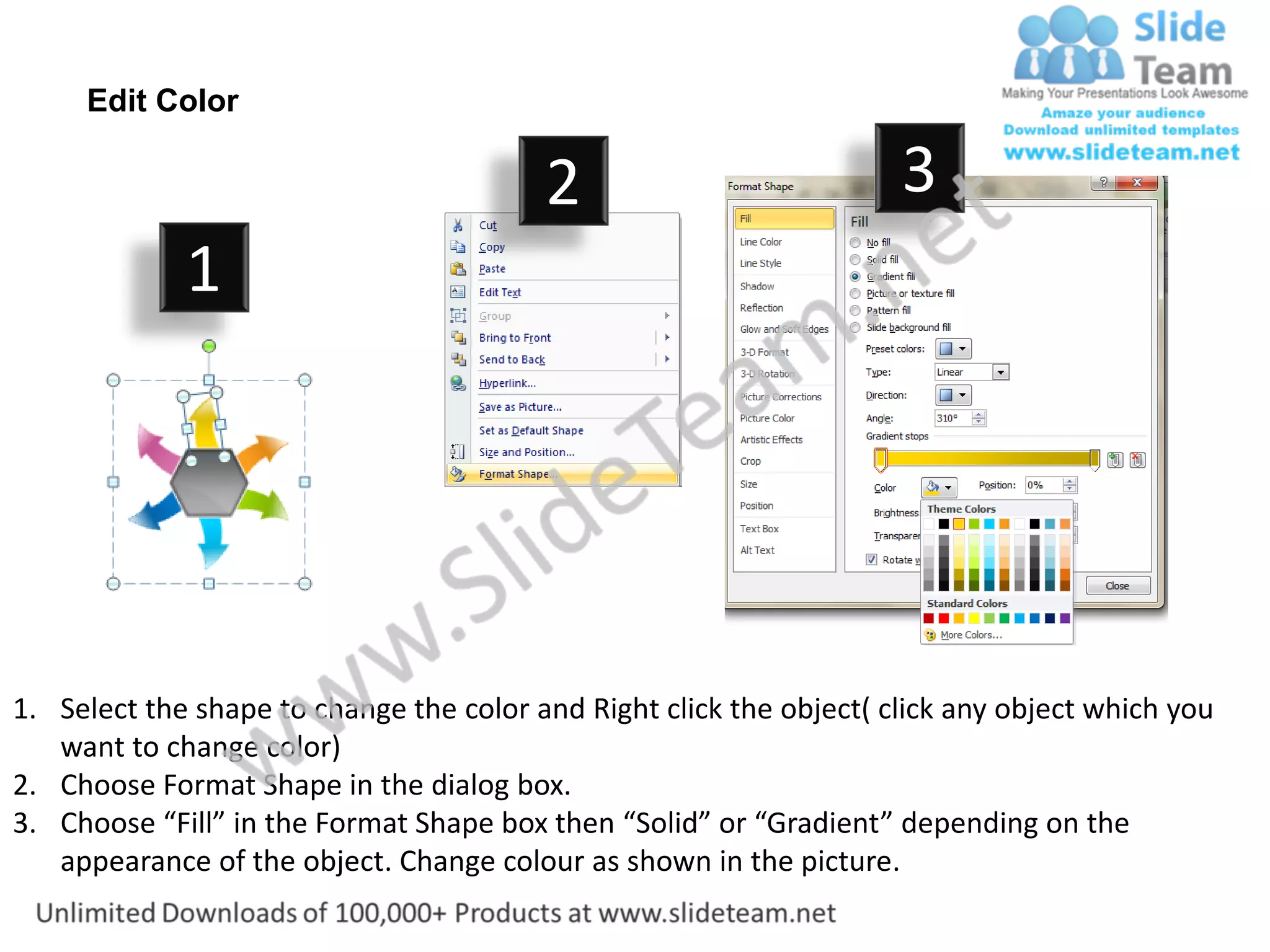 Edit Color

                                         2                           3
             1




1. Select the shape to change the color and Right click the object( click any object which you
   want to change color)
2. Choose Format Shape in the dialog box.
3. Choose “Fill” in the Format Shape box then “Solid” or “Gradient” depending on the
   appearance of the object. Change colour as shown in the picture.
 