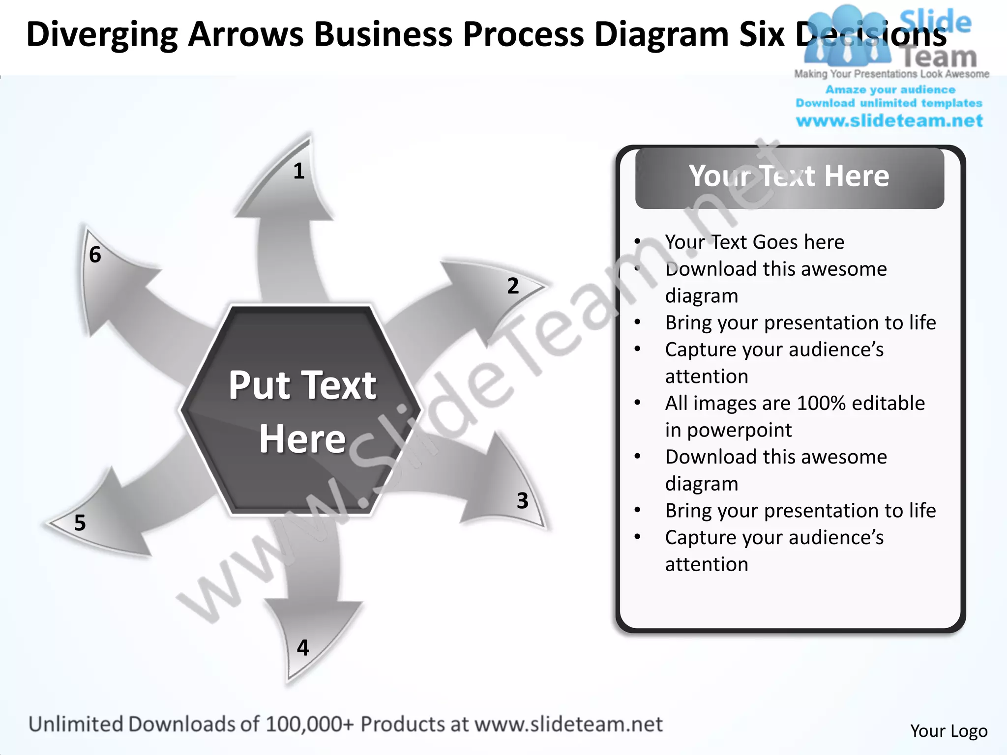 Diverging Arrows Business Process Diagram Six Decisions


               1                          Your Text Here
                                    •   Your Text Goes here
      6
                                    •   Download this awesome
                            2           diagram
                                    •   Bring your presentation to life
                                    •   Capture your audience’s
            Put Text                •
                                        attention
                                        All images are 100% editable
             Here                   •
                                        in powerpoint
                                        Download this awesome
                                        diagram
                             3      •   Bring your presentation to life
  5
                                    •   Capture your audience’s
                                        attention


                4


                                                                   Your Logo
 