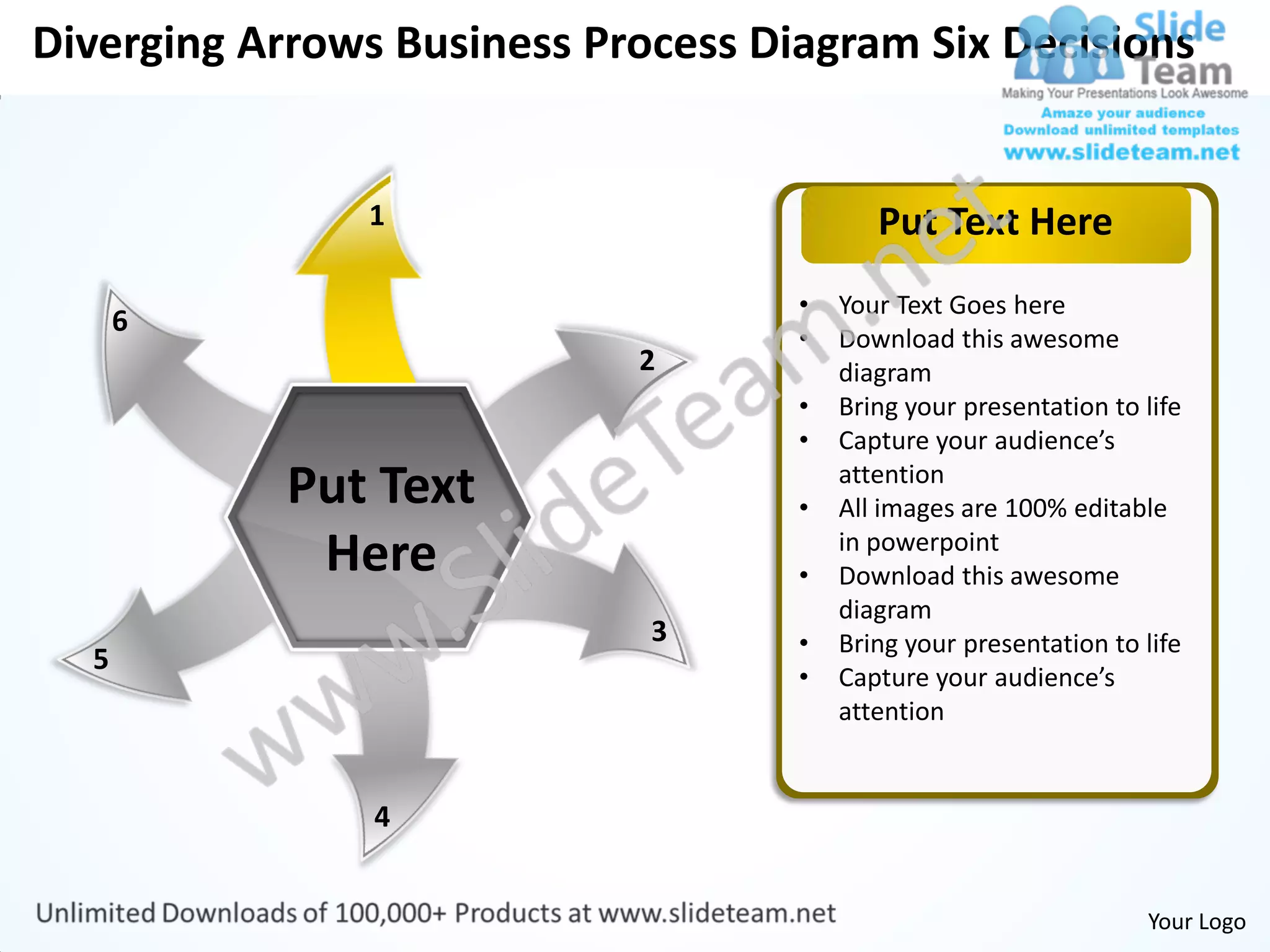 Diverging Arrows Business Process Diagram Six Decisions


               1                           Put Text Here
                                    •   Your Text Goes here
      6
                                    •   Download this awesome
                            2           diagram
                                    •   Bring your presentation to life
                                    •   Capture your audience’s
            Put Text                •
                                        attention
                                        All images are 100% editable
             Here                   •
                                        in powerpoint
                                        Download this awesome
                                        diagram
                             3      •   Bring your presentation to life
  5
                                    •   Capture your audience’s
                                        attention


                4


                                                                   Your Logo
 