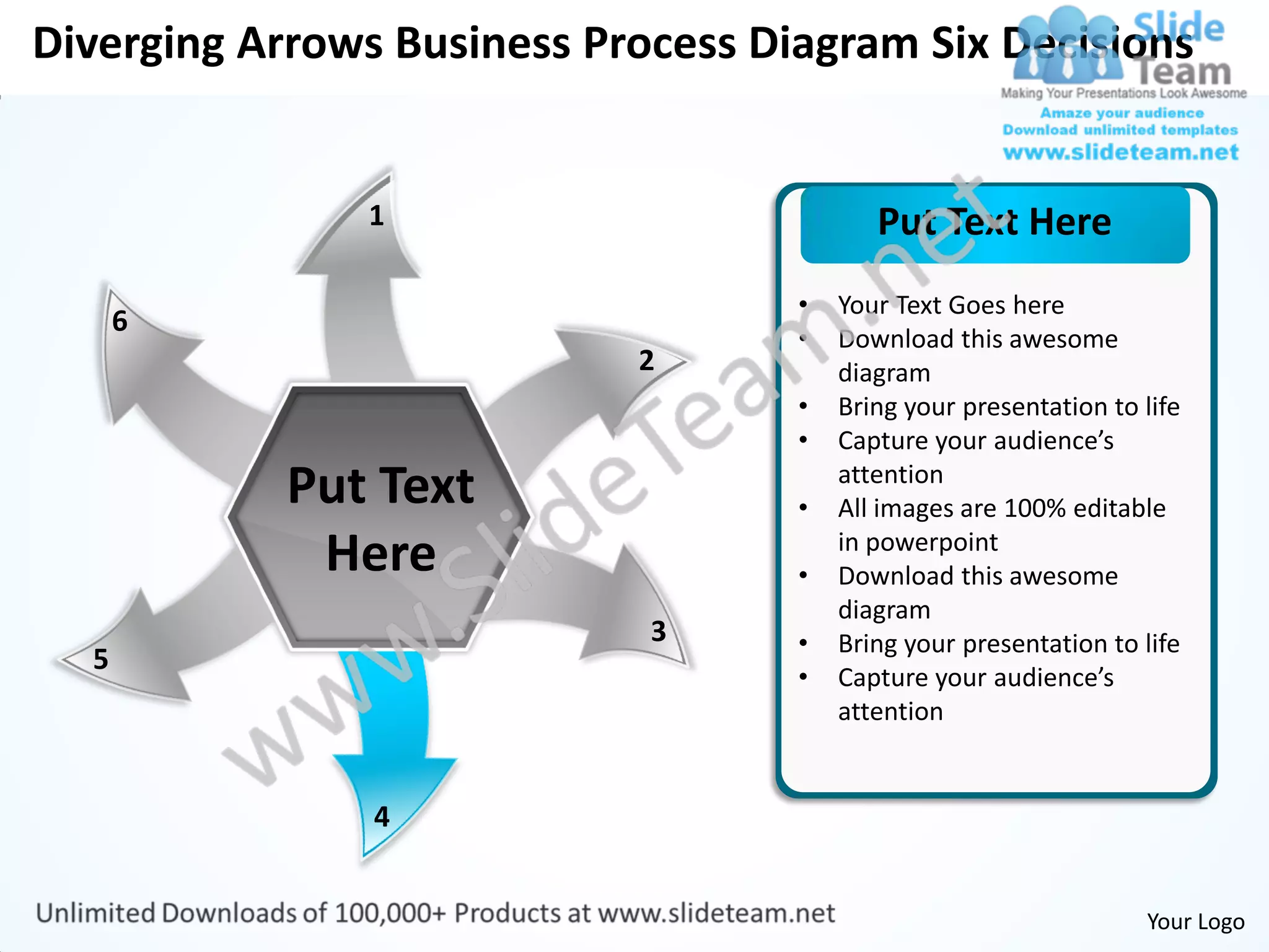 Diverging Arrows Business Process Diagram Six Decisions


               1                           Put Text Here
                                    •   Your Text Goes here
      6
                                    •   Download this awesome
                            2           diagram
                                    •   Bring your presentation to life
                                    •   Capture your audience’s
            Put Text                •
                                        attention
                                        All images are 100% editable
             Here                   •
                                        in powerpoint
                                        Download this awesome
                                        diagram
                             3      •   Bring your presentation to life
  5
                                    •   Capture your audience’s
                                        attention


                4


                                                                   Your Logo
 