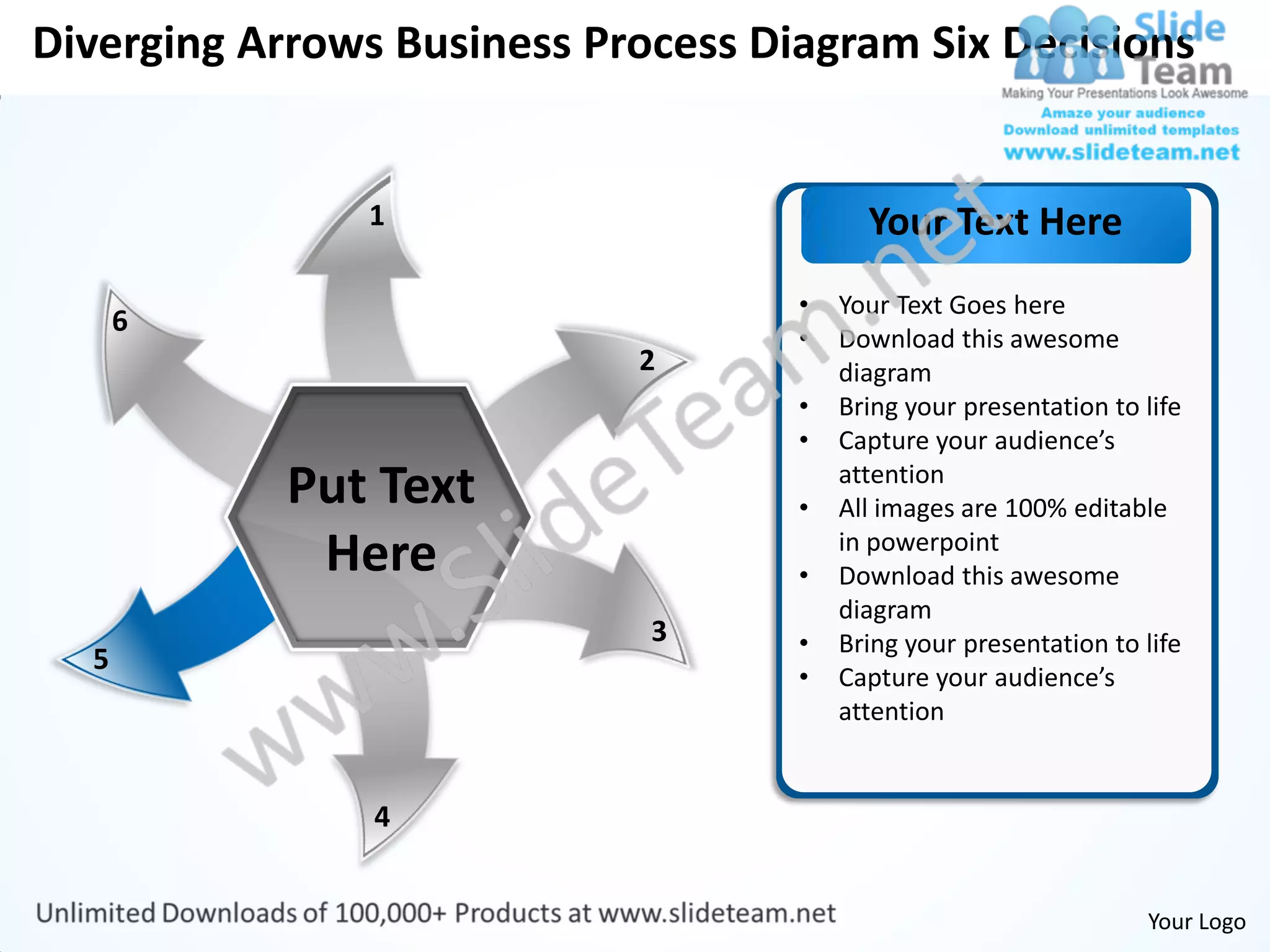 Diverging Arrows Business Process Diagram Six Decisions


               1                          Your Text Here
                                    •   Your Text Goes here
      6
                                    •   Download this awesome
                            2           diagram
                                    •   Bring your presentation to life
                                    •   Capture your audience’s
            Put Text                •
                                        attention
                                        All images are 100% editable
             Here                   •
                                        in powerpoint
                                        Download this awesome
                                        diagram
                             3      •   Bring your presentation to life
  5
                                    •   Capture your audience’s
                                        attention


                4


                                                                   Your Logo
 