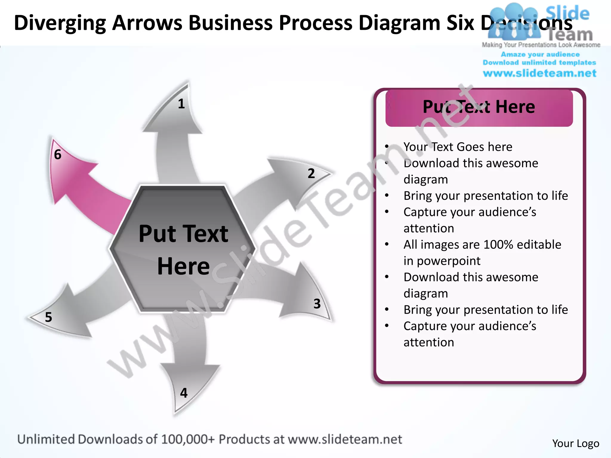 Diverging Arrows Business Process Diagram Six Decisions


                1                          Put Text Here
                                    •   Your Text Goes here
       6
                                    •   Download this awesome
                            2           diagram
                                    •   Bring your presentation to life
                                    •   Capture your audience’s
            Put Text                •
                                        attention
                                        All images are 100% editable
             Here                   •
                                        in powerpoint
                                        Download this awesome
                                        diagram
                             3      •   Bring your presentation to life
   5
                                    •   Capture your audience’s
                                        attention


                4


                                                                   Your Logo
 