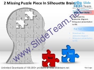 2 Missing Puzzle Piece In Silhouette Brain


                                                                        e t
                                                                     Your Text Here




                                                      m.n       •

                                                                •
                                                                    Download this
                                                                    awesome diagram.
                                                                    Bring your presentation


                                                    a
                                                                    to life.




                                          Te                         Put Text Here


                                        e
                                                                •   Download this



                                   id
                                                                    awesome diagram.



                                 l
                                                                •   Bring your presentation
                                                                    to life.




                      w .S
            w w                          Text
                                                           Text



Unlimited Downloads of 100,000+ products at www.slideteam.net                     Your Logo
 