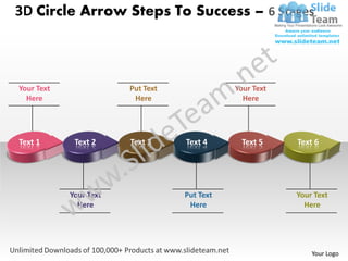 3D Circle Arrow Steps To Success – 6 Stages



Your Text               Put Text              Your Text
  Here                   Here                   Here




Text 1       Text 2     Text 3     Text 4      Text 5     Text 6




            Your Text              Put Text               Your Text
              Here                  Here                    Here




                                                              Your Logo
 