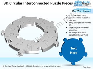 3D Circular Interconnected Puzzle Pieces – 10 Stages
                                            Put Text Here
                                     •   Your Text Goes here.
                                     •   Download this awesome
                                         diagram.
                                     •   Bring your presentation to
                                         life.
                                     •   Capture your audience’s
                                         attention.
                                     •   All images are 100%
                                         editable in PowerPoint.




                                                         Your Logo
 